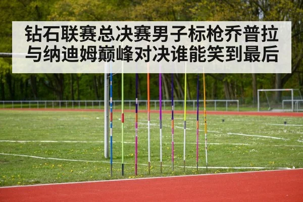 钻石联赛总决赛男子标枪乔普拉与纳迪姆巅峰对决谁能笑到最后
